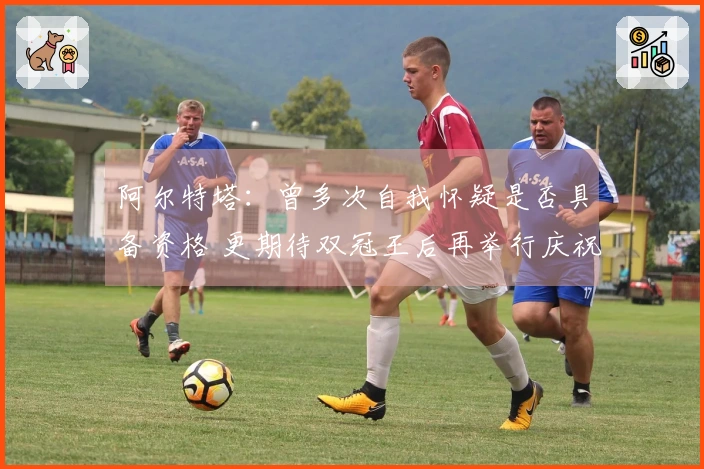 阿尔特塔：曾多次自我怀疑是否具备资格 更期待双冠王后再举行庆祝活动